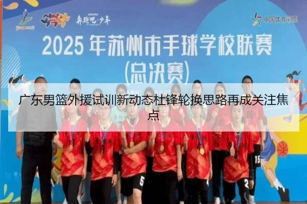 广东男篮外援试训新动态杜锋轮换思路再成关注焦点